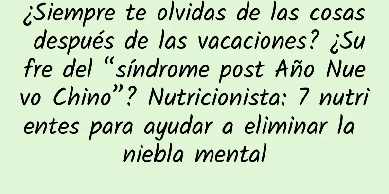 ¿Siempre te olvidas de las cosas después de las vacaciones? ¿Sufre del “síndrome post Año Nuevo Chino”? Nutricionista: 7 nutrientes para ayudar a eliminar la niebla mental