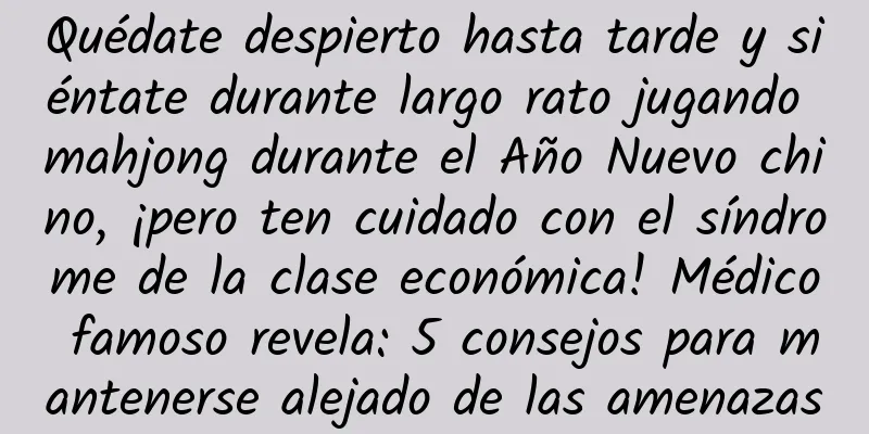 Quédate despierto hasta tarde y siéntate durante largo rato jugando mahjong durante el Año Nuevo chino, ¡pero ten cuidado con el síndrome de la clase económica! Médico famoso revela: 5 consejos para mantenerse alejado de las amenazas