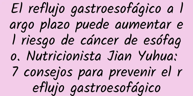 El reflujo gastroesofágico a largo plazo puede aumentar el riesgo de cáncer de esófago. Nutricionista Jian Yuhua: 7 consejos para prevenir el reflujo gastroesofágico