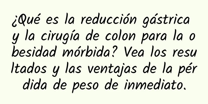 ¿Qué es la reducción gástrica y la cirugía de colon para la obesidad mórbida? Vea los resultados y las ventajas de la pérdida de peso de inmediato.