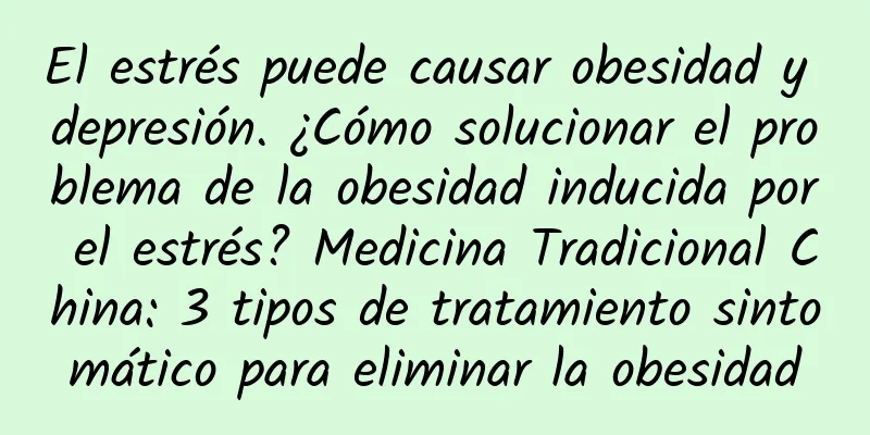 El estrés puede causar obesidad y depresión. ¿Cómo solucionar el problema de la obesidad inducida por el estrés? Medicina Tradicional China: 3 tipos de tratamiento sintomático para eliminar la obesidad