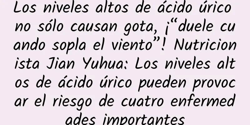 Los niveles altos de ácido úrico no sólo causan gota, ¡“duele cuando sopla el viento”! Nutricionista Jian Yuhua: Los niveles altos de ácido úrico pueden provocar el riesgo de cuatro enfermedades importantes
