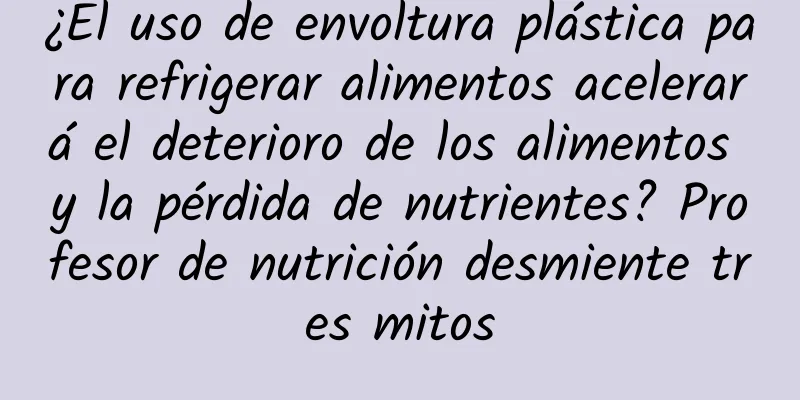 ¿El uso de envoltura plástica para refrigerar alimentos acelerará el deterioro de los alimentos y la pérdida de nutrientes? Profesor de nutrición desmiente tres mitos