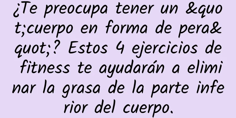 ¿Te preocupa tener un "cuerpo en forma de pera"? Estos 4 ejercicios de fitness te ayudarán a eliminar la grasa de la parte inferior del cuerpo.