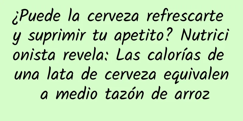 ¿Puede la cerveza refrescarte y suprimir tu apetito? Nutricionista revela: Las calorías de una lata de cerveza equivalen a medio tazón de arroz
