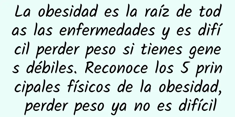 La obesidad es la raíz de todas las enfermedades y es difícil perder peso si tienes genes débiles. Reconoce los 5 principales físicos de la obesidad, perder peso ya no es difícil