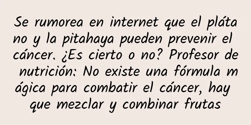 Se rumorea en internet que el plátano y la pitahaya pueden prevenir el cáncer. ¿Es cierto o no? Profesor de nutrición: No existe una fórmula mágica para combatir el cáncer, hay que mezclar y combinar frutas