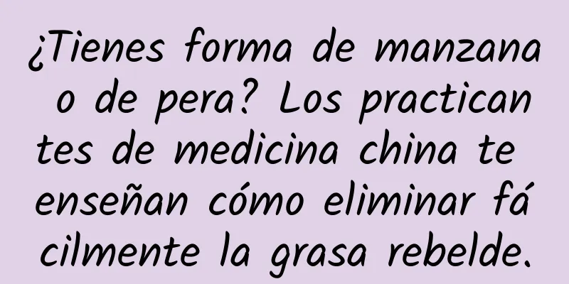 ¿Tienes forma de manzana o de pera? Los practicantes de medicina china te enseñan cómo eliminar fácilmente la grasa rebelde.