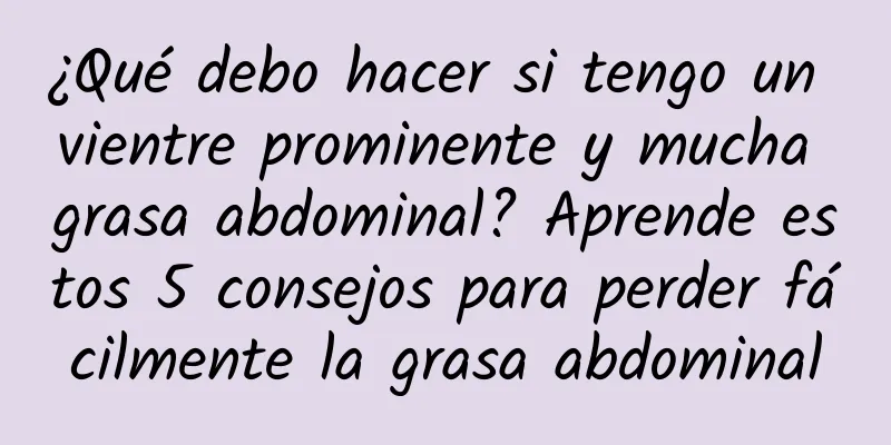 ¿Qué debo hacer si tengo un vientre prominente y mucha grasa abdominal? Aprende estos 5 consejos para perder fácilmente la grasa abdominal