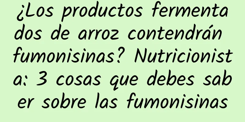 ¿Los productos fermentados de arroz contendrán fumonisinas? Nutricionista: 3 cosas que debes saber sobre las fumonisinas