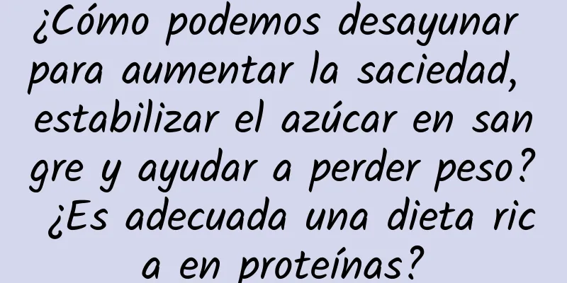 ¿Cómo podemos desayunar para aumentar la saciedad, estabilizar el azúcar en sangre y ayudar a perder peso? ¿Es adecuada una dieta rica en proteínas?