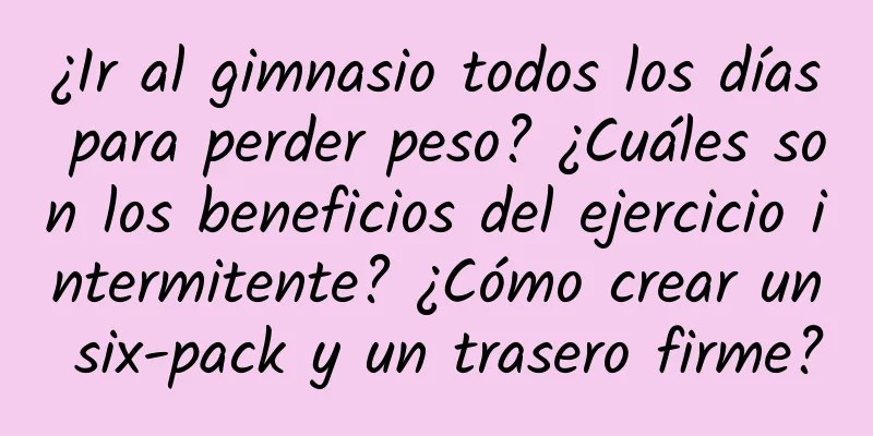 ¿Ir al gimnasio todos los días para perder peso? ¿Cuáles son los beneficios del ejercicio intermitente? ¿Cómo crear un six-pack y un trasero firme?