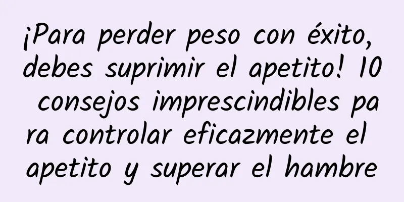 ¡Para perder peso con éxito, debes suprimir el apetito! 10 consejos imprescindibles para controlar eficazmente el apetito y superar el hambre