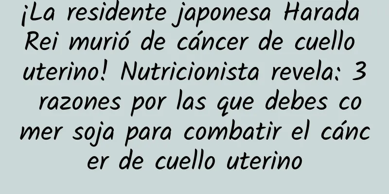 ¡La residente japonesa Harada Rei murió de cáncer de cuello uterino! Nutricionista revela: 3 razones por las que debes comer soja para combatir el cáncer de cuello uterino