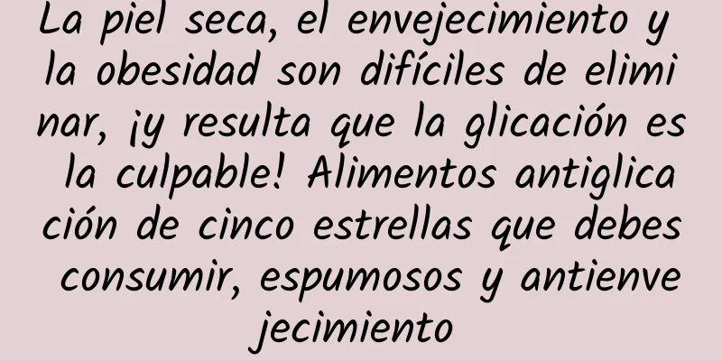 La piel seca, el envejecimiento y la obesidad son difíciles de eliminar, ¡y resulta que la glicación es la culpable! Alimentos antiglicación de cinco estrellas que debes consumir, espumosos y antienvejecimiento