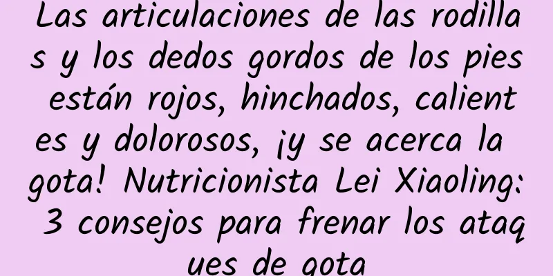 Las articulaciones de las rodillas y los dedos gordos de los pies están rojos, hinchados, calientes y dolorosos, ¡y se acerca la gota! Nutricionista Lei Xiaoling: 3 consejos para frenar los ataques de gota