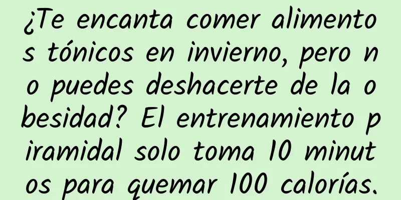 ¿Te encanta comer alimentos tónicos en invierno, pero no puedes deshacerte de la obesidad? El entrenamiento piramidal solo toma 10 minutos para quemar 100 calorías.