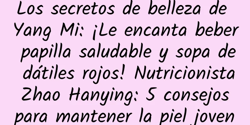 Los secretos de belleza de Yang Mi: ¡Le encanta beber papilla saludable y sopa de dátiles rojos! Nutricionista Zhao Hanying: 5 consejos para mantener la piel joven