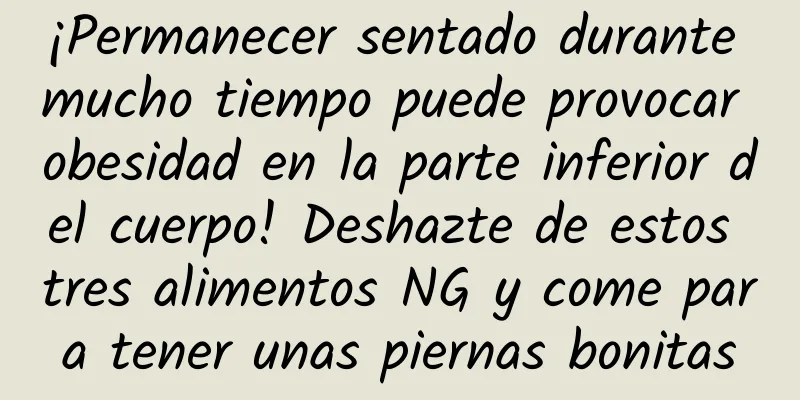 ¡Permanecer sentado durante mucho tiempo puede provocar obesidad en la parte inferior del cuerpo! Deshazte de estos tres alimentos NG y come para tener unas piernas bonitas