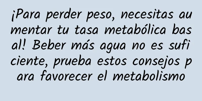 ¡Para perder peso, necesitas aumentar tu tasa metabólica basal! Beber más agua no es suficiente, prueba estos consejos para favorecer el metabolismo