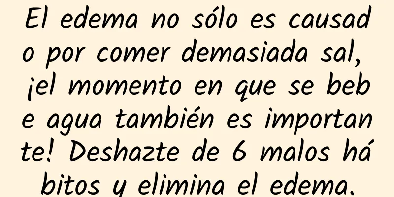 El edema no sólo es causado por comer demasiada sal, ¡el momento en que se bebe agua también es importante! Deshazte de 6 malos hábitos y elimina el edema.