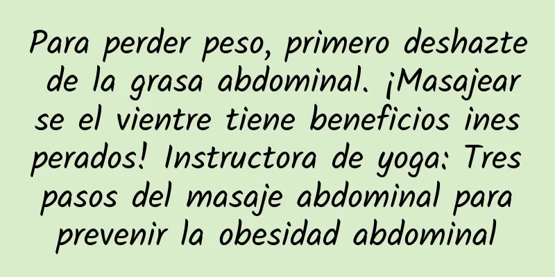 Para perder peso, primero deshazte de la grasa abdominal. ¡Masajearse el vientre tiene beneficios inesperados! Instructora de yoga: Tres pasos del masaje abdominal para prevenir la obesidad abdominal