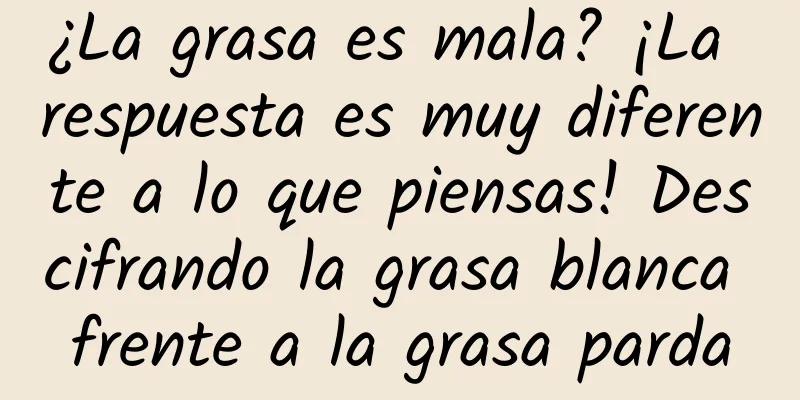 ¿La grasa es mala? ¡La respuesta es muy diferente a lo que piensas! Descifrando la grasa blanca frente a la grasa parda