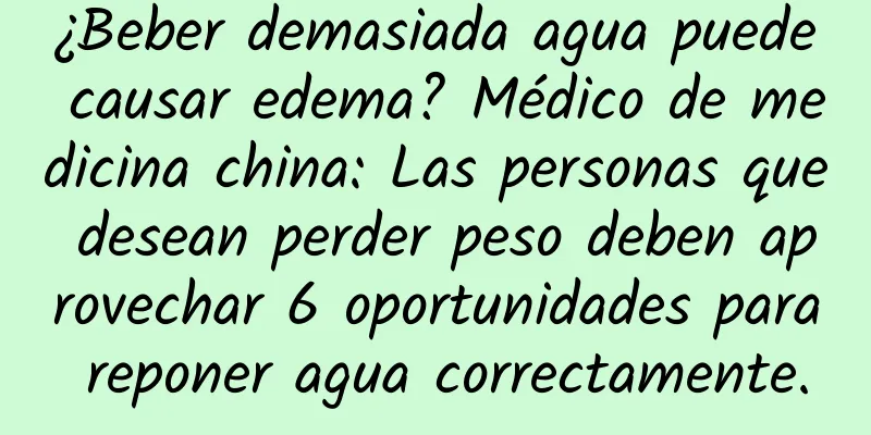 ¿Beber demasiada agua puede causar edema? Médico de medicina china: Las personas que desean perder peso deben aprovechar 6 oportunidades para reponer agua correctamente.