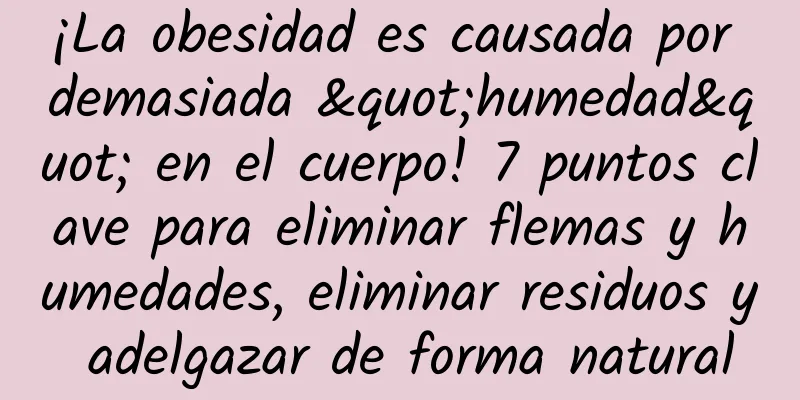 ¡La obesidad es causada por demasiada "humedad" en el cuerpo! 7 puntos clave para eliminar flemas y humedades, eliminar residuos y adelgazar de forma natural