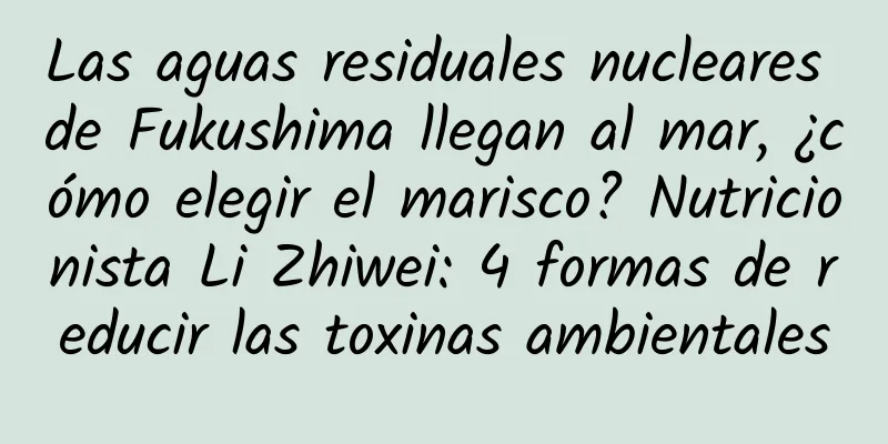 Las aguas residuales nucleares de Fukushima llegan al mar, ¿cómo elegir el marisco? Nutricionista Li Zhiwei: 4 formas de reducir las toxinas ambientales