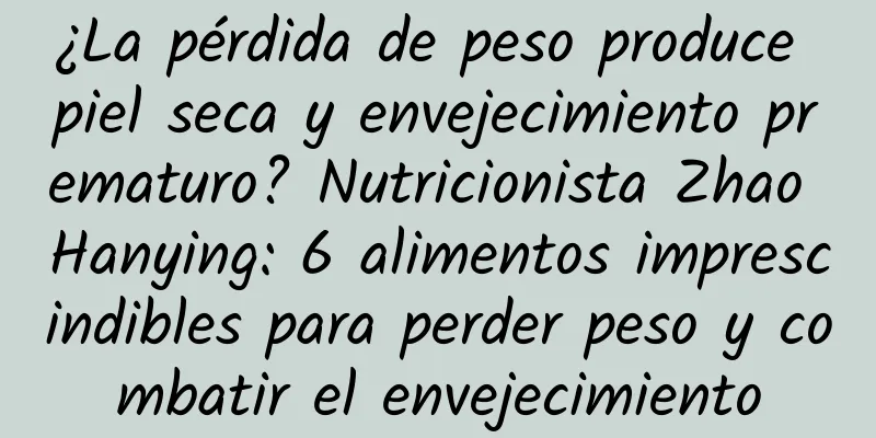 ¿La pérdida de peso produce piel seca y envejecimiento prematuro? Nutricionista Zhao Hanying: 6 alimentos imprescindibles para perder peso y combatir el envejecimiento