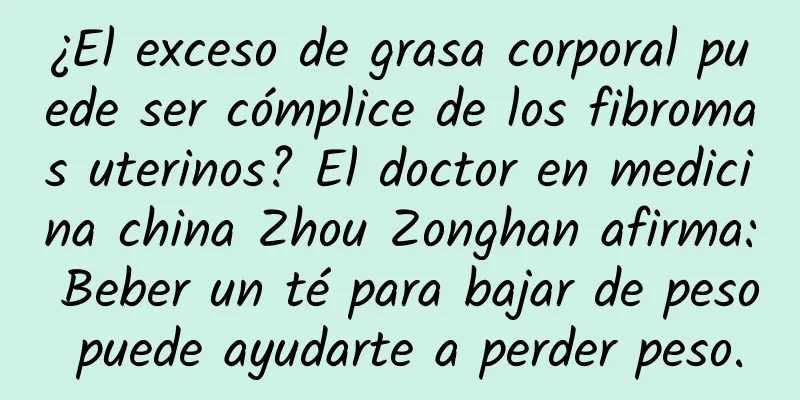 ¿El exceso de grasa corporal puede ser cómplice de los fibromas uterinos? El doctor en medicina china Zhou Zonghan afirma: Beber un té para bajar de peso puede ayudarte a perder peso.