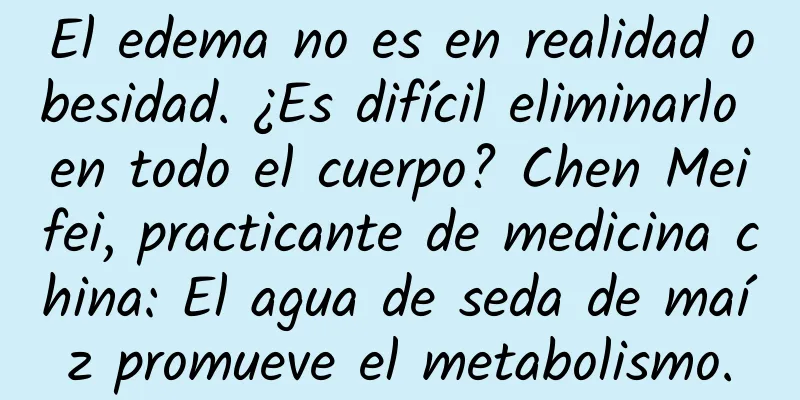 El edema no es en realidad obesidad. ¿Es difícil eliminarlo en todo el cuerpo? Chen Meifei, practicante de medicina china: El agua de seda de maíz promueve el metabolismo.