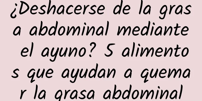 ¿Deshacerse de la grasa abdominal mediante el ayuno? 5 alimentos que ayudan a quemar la grasa abdominal
