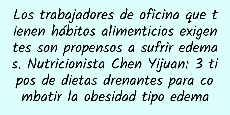 Los trabajadores de oficina que tienen hábitos alimenticios exigentes son propensos a sufrir edemas. Nutricionista Chen Yijuan: 3 tipos de dietas drenantes para combatir la obesidad tipo edema