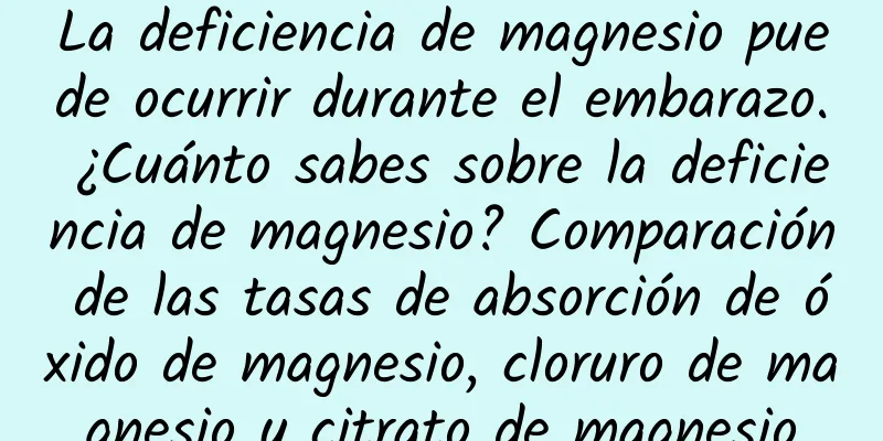 La deficiencia de magnesio puede ocurrir durante el embarazo. ¿Cuánto sabes sobre la deficiencia de magnesio? Comparación de las tasas de absorción de óxido de magnesio, cloruro de magnesio y citrato de magnesio