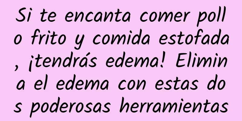 Si te encanta comer pollo frito y comida estofada, ¡tendrás edema! Elimina el edema con estas dos poderosas herramientas