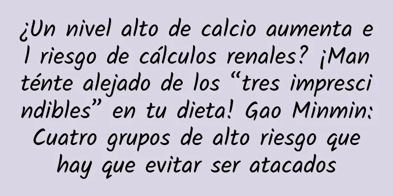 ¿Un nivel alto de calcio aumenta el riesgo de cálculos renales? ¡Manténte alejado de los “tres imprescindibles” en tu dieta! Gao Minmin: Cuatro grupos de alto riesgo que hay que evitar ser atacados