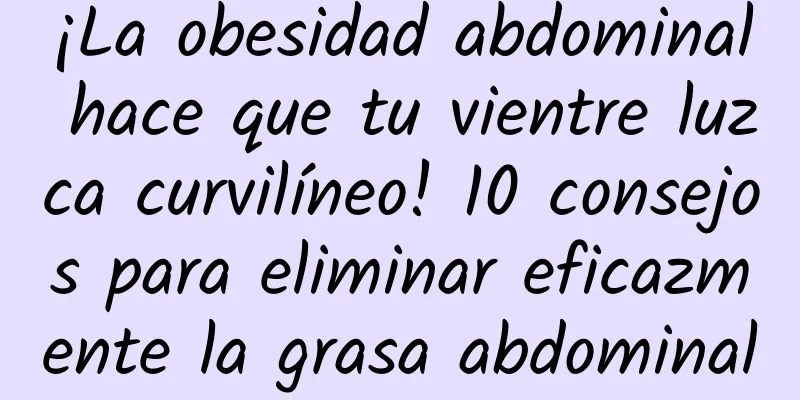 ¡La obesidad abdominal hace que tu vientre luzca curvilíneo! 10 consejos para eliminar eficazmente la grasa abdominal
