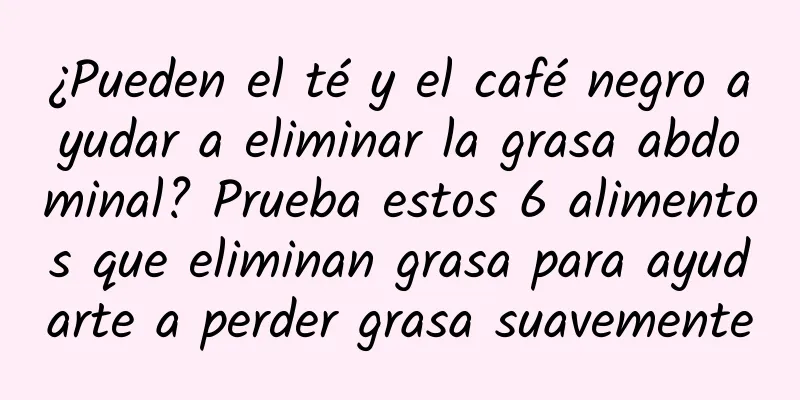 ¿Pueden el té y el café negro ayudar a eliminar la grasa abdominal? Prueba estos 6 alimentos que eliminan grasa para ayudarte a perder grasa suavemente