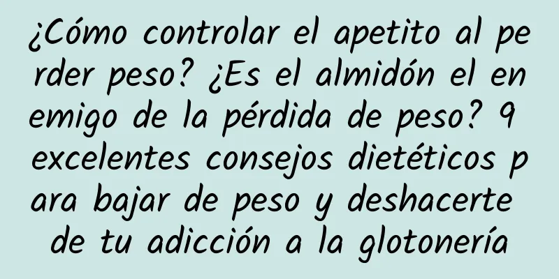 ¿Cómo controlar el apetito al perder peso? ¿Es el almidón el enemigo de la pérdida de peso? 9 excelentes consejos dietéticos para bajar de peso y deshacerte de tu adicción a la glotonería