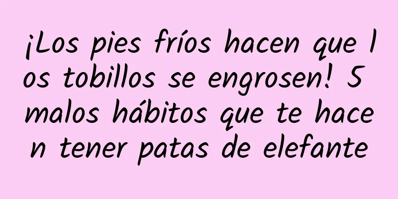 ¡Los pies fríos hacen que los tobillos se engrosen! 5 malos hábitos que te hacen tener patas de elefante