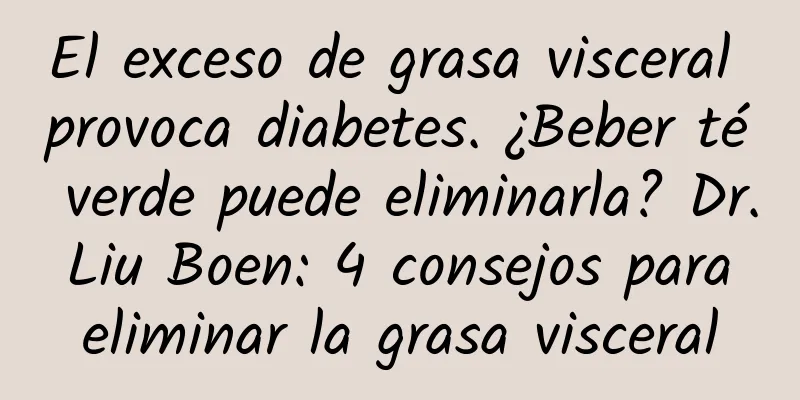 El exceso de grasa visceral provoca diabetes. ¿Beber té verde puede eliminarla? Dr. Liu Boen: 4 consejos para eliminar la grasa visceral