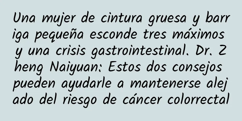 Una mujer de cintura gruesa y barriga pequeña esconde tres máximos y una crisis gastrointestinal. Dr. Zheng Naiyuan: Estos dos consejos pueden ayudarle a mantenerse alejado del riesgo de cáncer colorrectal
