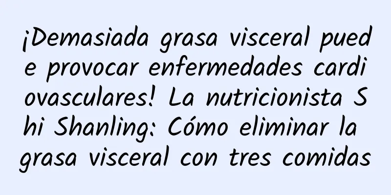 ¡Demasiada grasa visceral puede provocar enfermedades cardiovasculares! La nutricionista Shi Shanling: Cómo eliminar la grasa visceral con tres comidas
