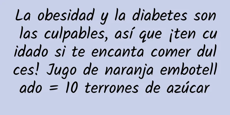 La obesidad y la diabetes son las culpables, así que ¡ten cuidado si te encanta comer dulces! Jugo de naranja embotellado = 10 terrones de azúcar