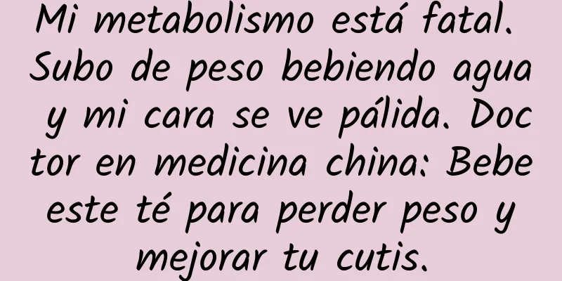 Mi metabolismo está fatal. Subo de peso bebiendo agua y mi cara se ve pálida. Doctor en medicina china: Bebe este té para perder peso y mejorar tu cutis.