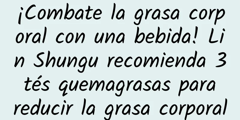 ¡Combate la grasa corporal con una bebida! Lin Shungu recomienda 3 tés quemagrasas para reducir la grasa corporal