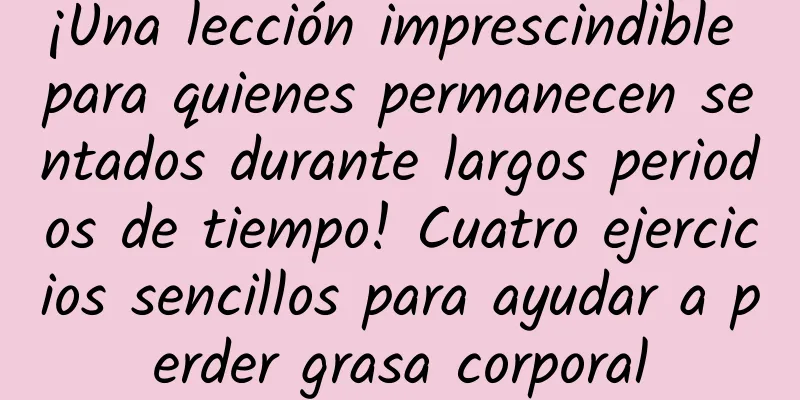 ¡Una lección imprescindible para quienes permanecen sentados durante largos periodos de tiempo! Cuatro ejercicios sencillos para ayudar a perder grasa corporal