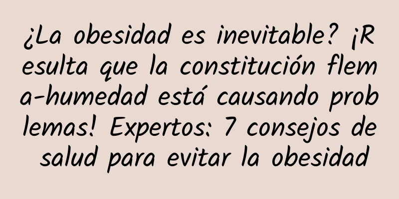 ¿La obesidad es inevitable? ¡Resulta que la constitución flema-humedad está causando problemas! Expertos: 7 consejos de salud para evitar la obesidad
